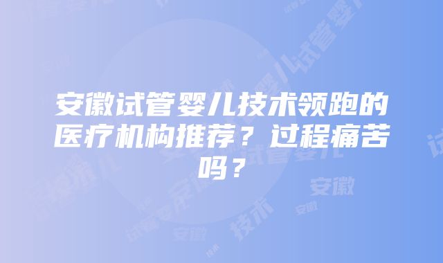 安徽试管婴儿技术领跑的医疗机构推荐？过程痛苦吗？