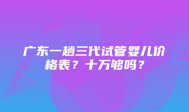 广东一趟三代试管婴儿价格表？十万够吗？