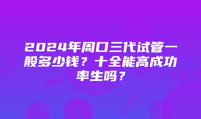 2024年周口三代试管一般多少钱？十全能高成功率生吗？