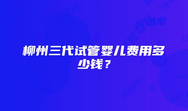 柳州三代试管婴儿费用多少钱？