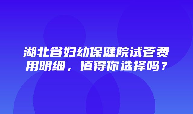 湖北省妇幼保健院试管费用明细，值得你选择吗？