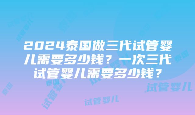 2024泰国做三代试管婴儿需要多少钱？一次三代试管婴儿需要多少钱？