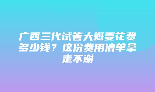 广西三代试管大概要花费多少钱？这份费用清单拿走不谢