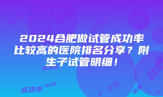 2024合肥做试管成功率比较高的医院排名分享？附生子试管明细！