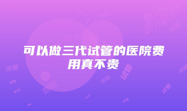 可以做三代试管的医院费用真不贵