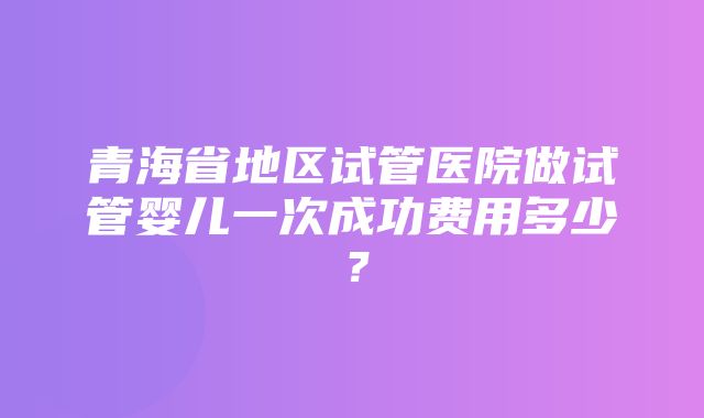 青海省地区试管医院做试管婴儿一次成功费用多少？