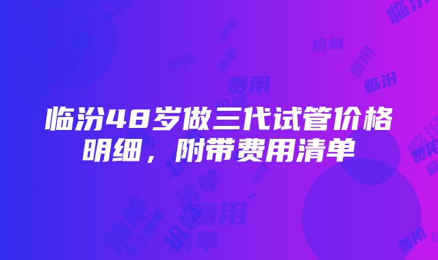 临汾48岁做三代试管价格明细，附带费用清单