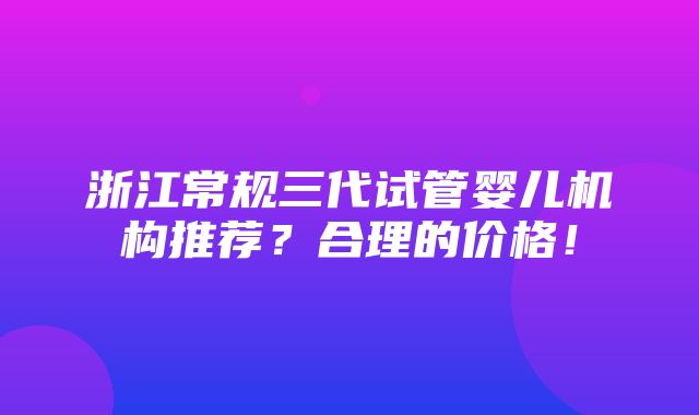 浙江常规三代试管婴儿机构推荐？合理的价格！