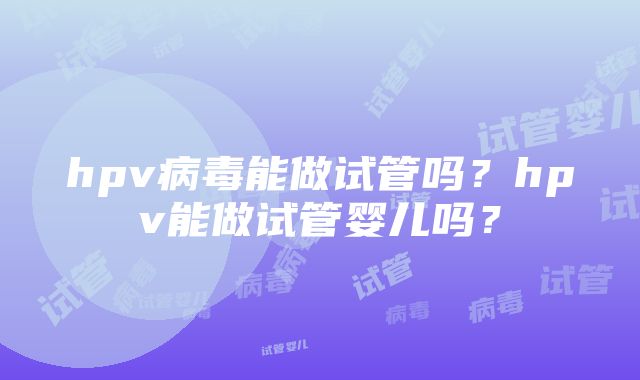 hpv病毒能做试管吗？hpv能做试管婴儿吗？