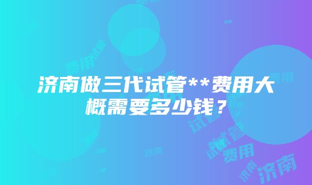 济南做三代试管**费用大概需要多少钱？