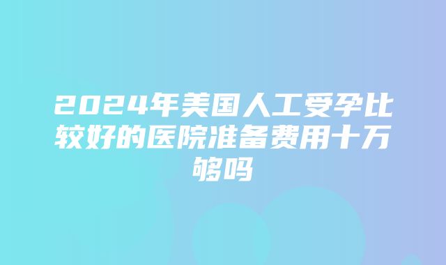 2024年美国人工受孕比较好的医院准备费用十万够吗