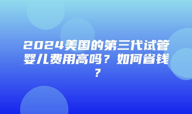 2024美国的第三代试管婴儿费用高吗？如何省钱？