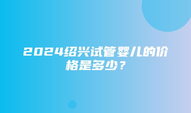 2024绍兴试管婴儿的价格是多少？