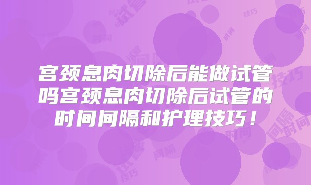 宫颈息肉切除后能做试管吗宫颈息肉切除后试管的时间间隔和护理技巧！