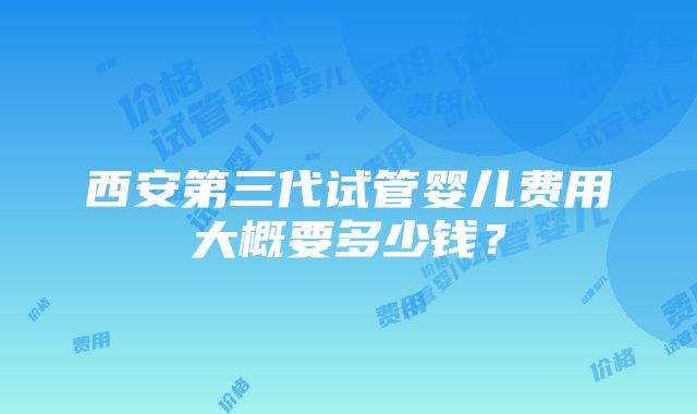 西安第三代试管婴儿费用大概要多少钱？