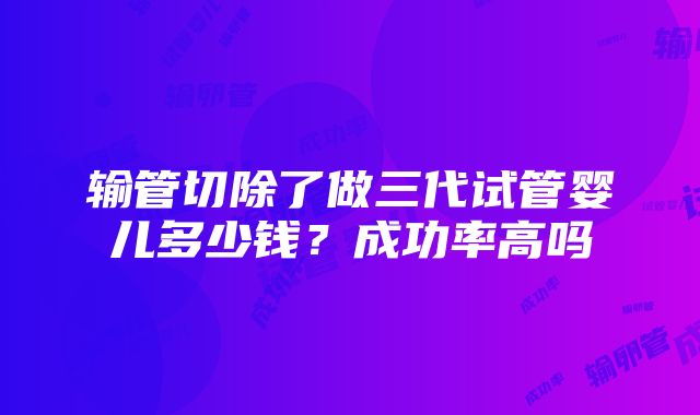 输管切除了做三代试管婴儿多少钱？成功率高吗