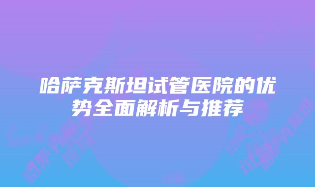 哈萨克斯坦试管医院的优势全面解析与推荐