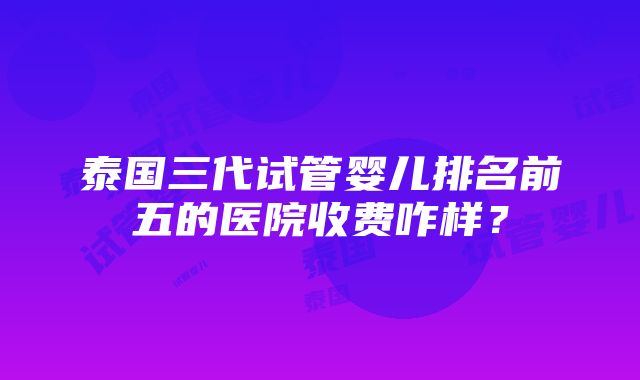 泰国三代试管婴儿排名前五的医院收费咋样？