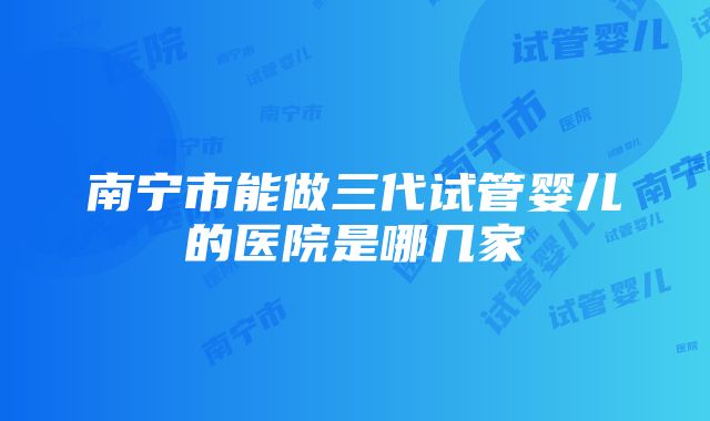 南宁市能做三代试管婴儿的医院是哪几家