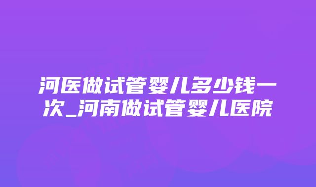 河医做试管婴儿多少钱一次_河南做试管婴儿医院