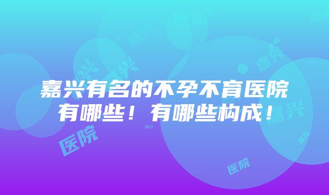 嘉兴有名的不孕不育医院有哪些！有哪些构成！