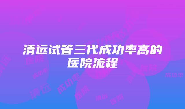 清远试管三代成功率高的医院流程