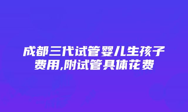 成都三代试管婴儿生孩子费用,附试管具体花费