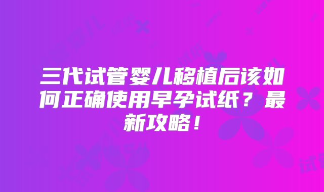 三代试管婴儿移植后该如何正确使用早孕试纸？最新攻略！