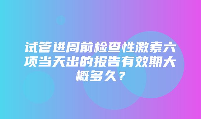 试管进周前检查性激素六项当天出的报告有效期大概多久？