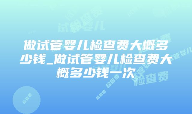 做试管婴儿检查费大概多少钱_做试管婴儿检查费大概多少钱一次