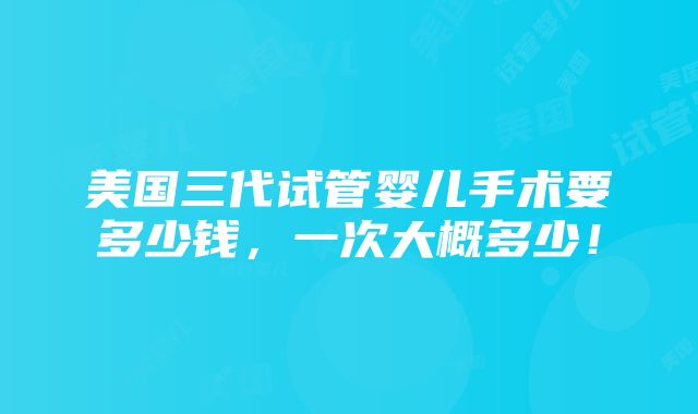 美国三代试管婴儿手术要多少钱，一次大概多少！