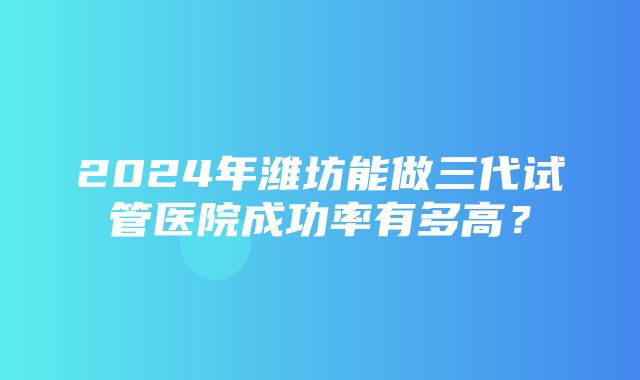 2024年潍坊能做三代试管医院成功率有多高？