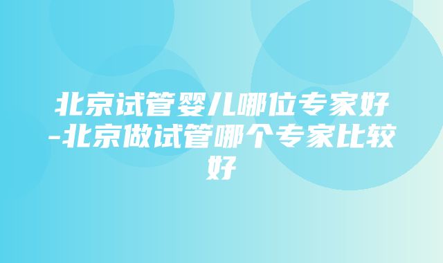 北京试管婴儿哪位专家好-北京做试管哪个专家比较好