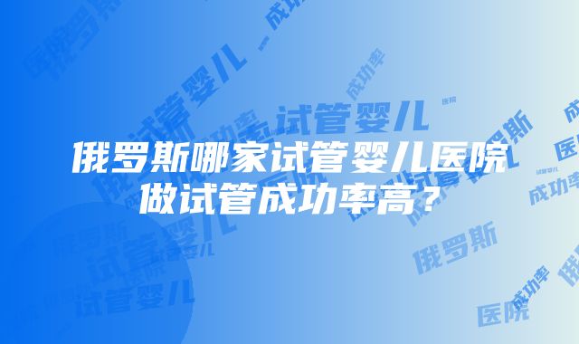 俄罗斯哪家试管婴儿医院做试管成功率高？