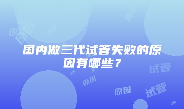 国内做三代试管失败的原因有哪些？