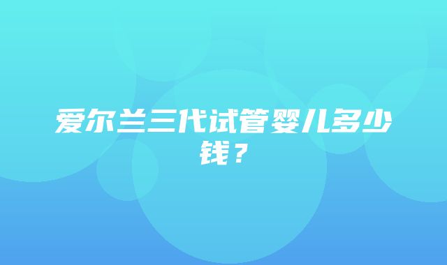 爱尔兰三代试管婴儿多少钱？