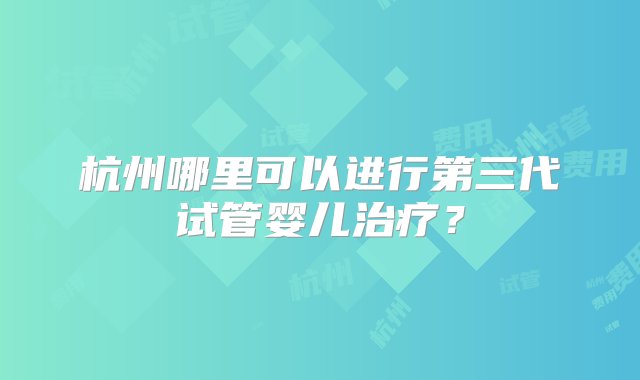 杭州哪里可以进行第三代试管婴儿治疗？