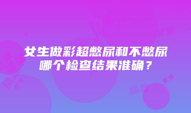 女生做彩超憋尿和不憋尿哪个检查结果准确？