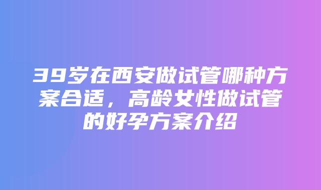 39岁在西安做试管哪种方案合适，高龄女性做试管的好孕方案介绍