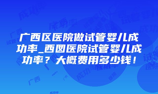 广西区医院做试管婴儿成功率_西囡医院试管婴儿成功率？大概费用多少钱！