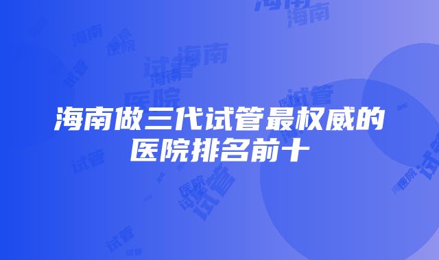 海南做三代试管最权威的医院排名前十