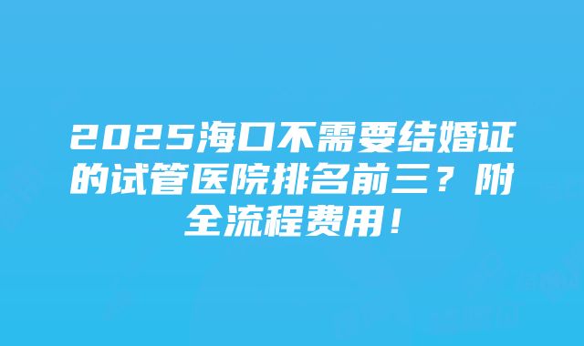 2025海口不需要结婚证的试管医院排名前三？附全流程费用！