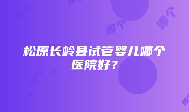 松原长岭县试管婴儿哪个医院好？