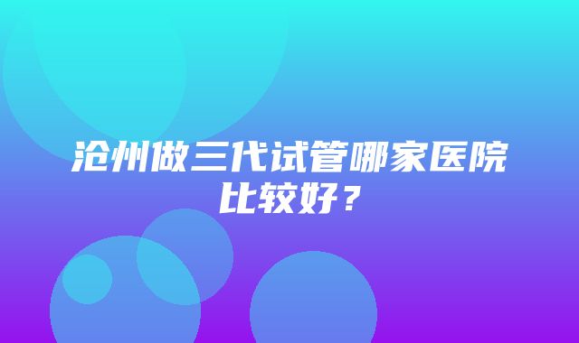 沧州做三代试管哪家医院比较好？