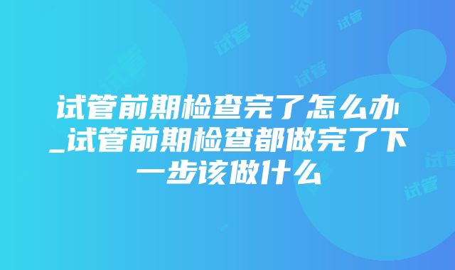 试管前期检查完了怎么办_试管前期检查都做完了下一步该做什么