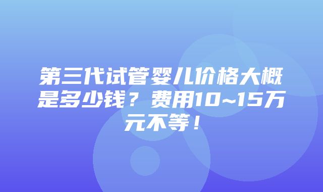 第三代试管婴儿价格大概是多少钱？费用10~15万元不等！