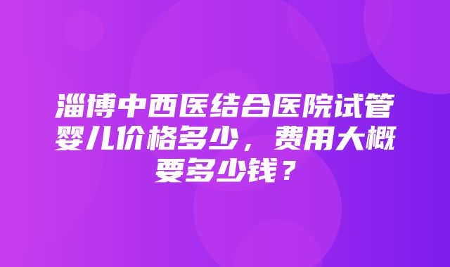 淄博中西医结合医院试管婴儿价格多少，费用大概要多少钱？