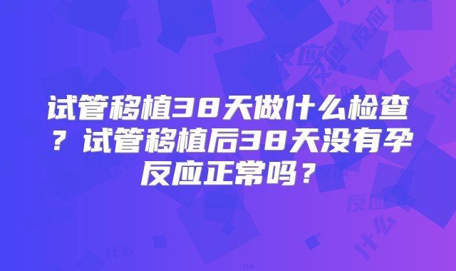 试管移植38天做什么检查？试管移植后38天没有孕反应正常吗？