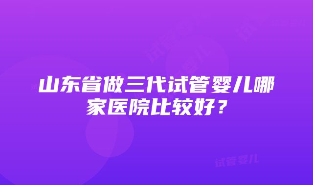 山东省做三代试管婴儿哪家医院比较好？