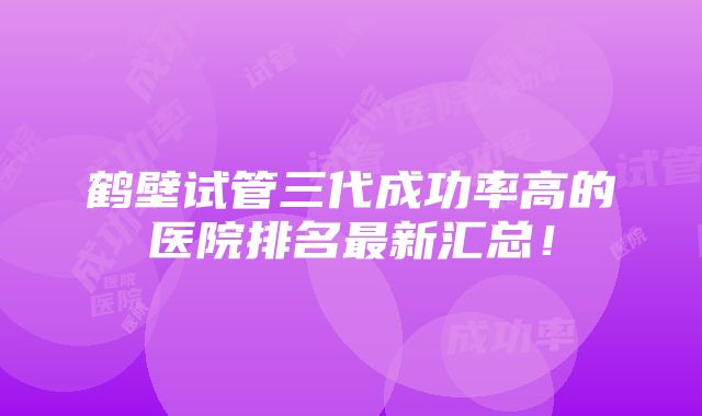 鹤壁试管三代成功率高的医院排名最新汇总！